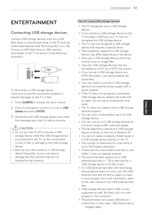 Page 51  
ENTERTASNMENT51 
ENTERTAINMENT 
ConnectingUSBstoragedevices 
ConnectUSBstoragedevicessuchasaUSB 
flashdriveorexternalharddrivetotheTVanduse 
multimediafeatures(SeeBrowsingfilesonp.52). 
ConnectaUSBflashdriveorUSBmemory 
cardreadertotheTVasshowninthefollowing 
illustration. 
f_ 
__or} 
TodisconnectaUSBstoragedevice, 
makesuretoendtheconnectionproperlyto 
preventdamagestotheTVorfiles. 
1PressQ.MENUtoaccessthequickmenus. 
2PresstileNavigationbuttonstoscrolltoUSB 
DeviceandpressENTER....