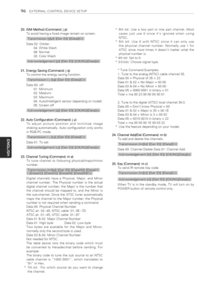 Page 96  
96EXTERNALCONTROLDEVICESETUP 
20,ISMMethod(Command:jp) 
Toavoidhavingafixedimageremainonscreen. 
i 
Data02:Orbiter 
04:WhiteWash 
08:Normal 
20:ColorWash 
iiiet]iKiN:ix] 
21.EnergySaving(Command:jq) 
Tocontroltheenergysavingfunction. 
iiiiii_iiiii: 
Data00:off 
01:Minimum 
02:Medium 
03:Maximum 
04:Auto/Intelligentsensor(dependingonmodel) 
05:Screenoff 
iiiiK/N:iiiii 
22.AutoConfiguration(Command:ju) 
Toadjustpicturepositionandminimizeimage 
shakingautomatically.Autoconfigurationonlyworks...