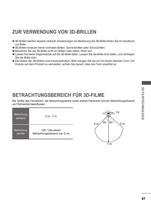 Page 15187
3D-FILMTE CHNOLOGIE
 
Betrachtungsabstand2 m - 7 m
Betrachtung swinkel120 º (bei einem 
Betrachtungsabstand von 2 m)
Die  Größe  des  Fernsehers,  der  Betrachtungswinkel  so wie  andere  Parameter  können  Betrachtungsabstand 
und Sichtwinkel beein  ussen.
TV
60  

60  

7 m
2 m 2 m
ZUR VERWENDUNG VON 3D-BRILLEN

3D-Brillen werden separat verkauft. Anweisungen zur Bedienung der 3D-Brille finden Sie im Handbuch 
zur Brille.
 3D-Brillen ersetzen keine normalen Brillen, Sonnenbrillen oder...