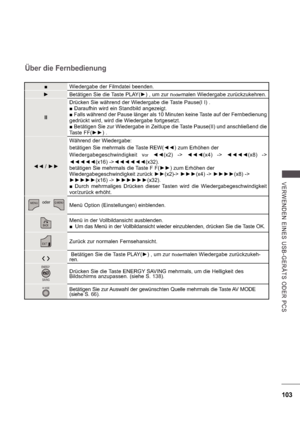 Page 167103
V E RWE ND E N  E INE S   US B -GE R Ä TS   ODE R  P CS
Über die Fernbedienung
Wiedergabe der Filmdatei beenden.
 Betätigen Sie die Taste PLAY( ) , um zur n
odermalen Wiedergabe zurückzukehren.
II Drücken Sie während der Wiedergabe die Taste Pause(I I) . 
 Daraufhin wird ein Standbild angezeigt.
  Falls während der Pause länger als 10 Minuten keine Taste auf der Fernbedienung
gedrückt wird, wird die Wiedergabe fortgesetzt.   Betätigen Sie zur Wiedergabe in Zeitlupe die Taste Pause(II) und...