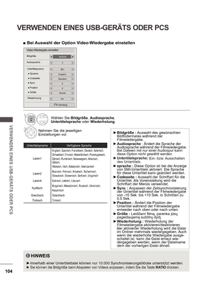 Page 168104
VERWENDEN EINES USB-GERÄTS ODER PCS
V E RWE NDE N  E INE S   US B -GE R Ä TS   ODE R  P CS
Video-Wiedergabe einstellen
VollbildBildgröße
Audiosprache1
EinUntertitelsprache
Vorherig
0 Position
Normal Größe
0 Sync
Englisch Sprache
Standard Codeseite
EinWiederholung
HINWEIS
 
 Innerhalb einer Untertiteldatei können nur 10.000 Synchronisierungsblöcke unterstützt werden.  
 
 Sie können die Bildgröße beim 
Abspielen von Videos anpassen, indem Sie die Taste  RATIO drücken.
Untertitelsprache Verfügbare...