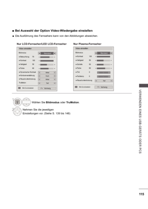 Page 179115
V E RWE ND E N  E INE S   US B -GE R Ä TS   ODE R  P CS
 
 Bei Auswahl der Option Video-Wiedergabe einstellen 
Wählen Sie  Bildmodus oder TruMotion .
2Nehmen Sie die jeweiligen 
Einstellungen vor. (Siehe S. 139 bis 148)
1
Video einstellen
Vorherig
 
 
Standard

 

Nur LCD-Fernseher/LED LCD-Fernseher
Video einstellen
Bildmodus
Vorherig
Standard

 RauschunterdrückungTief
  Farbe  60 
 Tint  0
  Farbtemp.  0

 Kontrast  100
  Helligkeit  50
 
 Schärfe    50 

Bild Zurücksetzen 
Nur Plasma-Fernseher
R G...