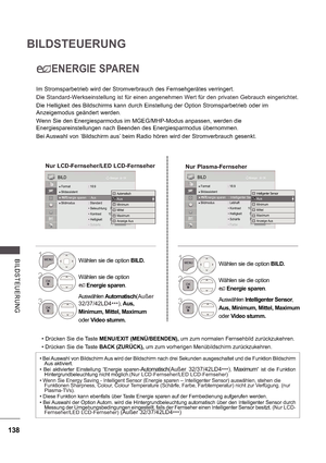 Page 202138
BILDSTEUERUNG
B ILDS TE UE RUNG
ENERGIE SPAREN
Im Stromsparbetrieb wird der Stromverbrauch des Fernsehgerätes verringert.
Die Standard-Werkseinstellung ist für einen angenehmen Wert für den privaten Gebrauch eingerichtet.
Die Helligkeit des Bildschirms kann durch Einstellung der Option Stromsparbetrieb oder im  
Anzeigemodus geändert werden. Wenn Sie den Energiesparmodus im MGEG/MHP-Modus anpassen, werden die 
Energiespareinstellungen nach Beenden des Energiesparmodus übernommen. 
Bei Auswahl von...