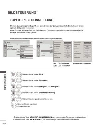 Page 208144
BILDSTEUERUNG
B ILDS TE UE RUNG
EXPERTEN-BILDEINSTELLUNG
Über die Zusatzkategorien Expert1 und Expert2 kann der Benutzer detaillierte Einstellungen für eine  
optimale Bildqualität vornehmen. 
Diese Funktion wird ebenfalls von Technikern zur Optimierung der Leistung des Fernsehers bei der  
Anzeige bestimmter Videos genutzt.
Die Ausführung des Fernsehers kann von den Abbildungen abweichen.
OK
Bewegen 

 Format  : 16:9
 Bildassistent   Energie sparen  : Aus Bildmodus  :  Standard
   Beleuchtung  70...