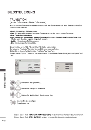 Page 212148
BILDSTEUERUNG
B ILDS TE UE RUNG
TRUMOTION
(Nur LCD-Fernseher/LED LCD-Fernseher) Wird für die beste Bildqualität ohne Bewegungsunschärfe oder Zucken verwendet, wenn Sie eine schnelle Bild-  
oder Filmquelle anwählen.
 Hoch :  Für weichere Bildbewegungen.
 Tief :  Für weiche Bildbewegungen. Diese Einstellung eignet  sich zum normalen Fernsehen.
 Aus : TruMotion deaktivieren. 
 User (Benutzer): Die Optionen Judder (Bildruckeln ) und Blur (Unschärfe) können im TruMotion 
Modus vom Benutzer separat...