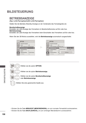 Page 214150
BILDSTEUERUNG
B ILDS TE UE RUNG
BETRIEBSANZEIGE
(Nur LCD-Fernseher/LED LCD-Fernseher) 
Stellen Sie die Betriebs-/Standby-Anzeige an der Vorderseite des Fernsehgeräts ein. 
Bereitschaftsanzeige 
Einstellen der LED-Anzeige des Fernsehers im Bereitschaftsmodus auf Ein oder Aus.
Betriebsanzeige 
Einstellen der LED-Anzeige des Fernsehers beim Einschalten des Fernsehers auf Ein oder Aus. 
Wenn Sie den 3D-Modus auswählen, wird die Betriebsanzeige automatisch ausgeschaltet.
 Drücken Sie die Taste  MENU/EXIT...