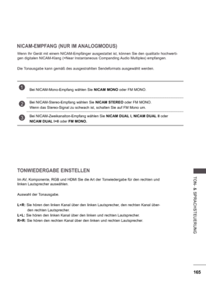 Page 229165
TON-  &   S P R A CHS TE UE RU NG
NICAM-EMPFANG (NUR IM ANALOGMODUS)
Wenn Ihr Gerät mit einem NICAM-Empfänger ausgestattet ist, können Sie den qualitativ hochwerti- 
gen digitalen NICAM-Klang (=Near Instantaneous Companding Audio Multiplex) empfangen. 
Die Tonausgabe kann gemäß des ausgestrahlten Sendeformats ausgewählt werden.
TONWIEDERGABE EINSTELLEN
Im AV, Komponente, RGB und HDMI Sie die Art der Tonwiedergabe für den rechten und  
linken Lautsprecher auswählen. 
Auswahl der Tonausgabe.
L+R: Sie...