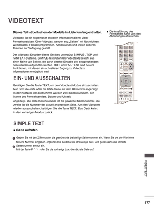 Page 241177
V IDE OTE X T
VIDEOTEXT
Dieses Teil ist bei keinem der Modelle im Lieferumfang enthalten.
Betätigen Sie die Taste TEXT, um den Videotext-Modus einzuschalten. 
Nun wird die erste oder die letzte Seite auf dem Bildschirm angezeigt. 
In der Kopfzeile des Bildschirms werden zwei Seitennummern, der 
Name des Fernsehsenders, Datum und Uhrzeit 
angezeigt. Die erste Seitennummer ist die gewählte Seitennummer, die 
zweite ist die Nummer der aktuell angezeigten Seite. Um den Videotext 
wieder auszuschalten,...