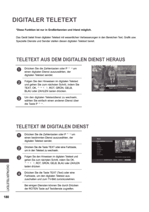 Page 244180
DIGITALER TELETEXT
DIGITALER TELETEXT
*Diese Funktion ist nur in Großbritannien und Irland möglich. 
Das Gerät bietet Ihnen digitalen Teletext mit wesentlichen Verbesserungen in den Bereichen Text, Grafi k usw.
Spezielle Dienste und Sender stellen diesen digitalen Teletext bereit.
TELETEXT AUS DEM DIGITALEN DIENST HERAUS
TELETEXT IM DIGITALEN DIENST
1Drücken Sie die Zahlentasten oder P um 
einen digitalen Dienst auszuwählen, der  
digitalen Teletext sendet.
2Folgen Sie den Hinweisen im digitalen...