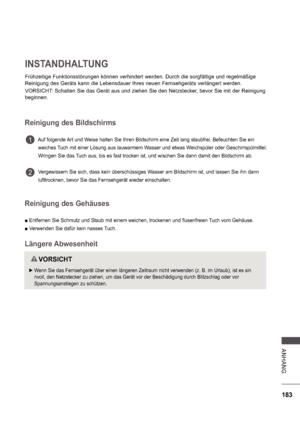 Page 247183
A NHA NG
INSTANDHALTUNG
Frühzeitige Funktionsstörungen können verhindert werden. Durch die sorgfältige und regelmäßige  
Reinigung des Geräts kann die Lebensdauer Ihres neuen Fernsehgeräts verlängert werden. 
VORSICHT: Schalten Sie das Gerät aus und ziehen Sie den Netzstecker, bevor Sie mit der Reinigung  
beginnen.
Reinigung des Bildschirms
         Auf folgende Art und Weise halten Sie Ihren Bildschirm eine Zeit lang staubfrei. Befeuchten S ie ein   
         weiches Tuch mit einer Lösung aus...