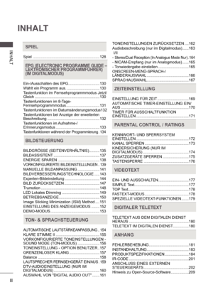 Page 4II
INHALT
INHA LTSPIEL
Spiel ................................................................128
EPG (ELECTRONIC PROGRAMME GUIDE –   
LEKTRONISCHER PROGRAMMFÜHRER) 
(IM DIGITALMODUS)
Ein-/Ausschalten des EPG .......................... ....130
Wählt ein Programm aus. ........................... ....130
Tastenfunktion im Fernsehprogrammmodus Jetzt/ 
Gleich ............................................ ..................130
Tastenfunktionen im 8-Tage- 
Fernsehprogrammmodus .................................