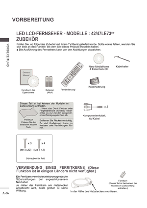 Page 40A-36
VORBEREITUNG
V ORB E RE ITUNG
LED LCD-FERNSEHER - MODELLE : 42/47LE73**
ZUBEHÖR
Prüfen Sie, ob folgendes Zubehör mit Ihrem TV-Gerät geliefert wurde. Sollte etwas fehlen, wenden Sie  
sich bitte an den Händler, bei dem Sie dieses Produkt erworben haben.   Die Ausführung des Fernsehers kann von den Abbildungen abweichen.
Handbuch des
Eigentümers
Nero MediaHome 
4 Essentials-CD
Batterien 
(AAA) Fernbedienungl
AV MODELIGHTINPUTTV/ 
RAD
ENERGY
 SAVING1.,;@2 abc3 def4 ghi5 jkl6 mno7pqrs8 tuv0[9 wxyz
BACK...