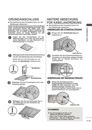 Page 43A-39
V ORB E RE ITUNG
GRUNDANSCHLUSS
 
 Die Ausführung des Fernsehers kann von den  
Abbildungen abweichen.
Stellen Sie beim Zusammenbau des Tischstandfußes  
sicher, ob alle Schrauben festgezogen wurden. (Bei  
losen  Schrauben  könnte  das  Gerät  nach  dem  
Aufstellen  nach  vorn  kippen.)  Beim  Festziehen  der  
Schrauben  mit  zu  hohem  Kraftaufwand  kann  die  
Schraube  durch  zu  starke  Reibung  an  den  
Verbindungspunkten beschädigt werden.
Befestigen Sie die Teile der Standfußverbindung...