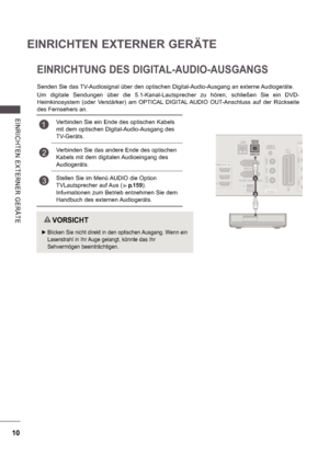 Page 7410
EINRICHTEN EXTERNER GERÄTE
E INRI CHTE N  E X TE RNE R  GE RÄ TE
1
2
EINRICHTUNG DES DIGITAL-AUDIO-AUSGANGS
Senden Sie das TV-Audiosignal über den optischen Digital-Audio-Ausgang an externe Audiogeräte. 
Um  digitale  Sendungen  über  die  5.1-Kanal-Lautsprecher  zu  hören,  schließen  Sie  ein  DVD-
Heimkinosystem  (oder  Verstärker)  am  OPTICAL  DIGITAL  AUDIO  OUT-Anschluss  auf  der  Rückseite  
des Fernsehers an.
   VORSICHT
 
 Blicken Sie nicht direkt in den optischen Ausgang. Wenn ein...