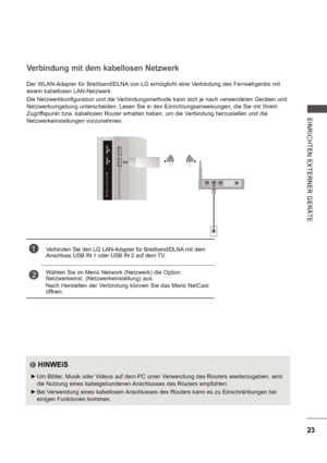 Page 8723
E INRI CHTE N  E X TE RNE R  GE RÄ TE
Der WLAN-Adapter für Breitband/DLNA von LG ermöglicht eine Verbindung des Fernsehgeräts mit  
einem kabellosen LAN-Netzwerk. 
Die Netzwerkkonfiguration und die Verbindungsmethode kann sich je nach verwendeten Geräten und  
Netzwerkumgebung unterscheiden. Lesen Sie in den Einrichtungsanweisungen, die Sie mit Ihrem  
Zugriffspunkt bzw. kabellosen Router erhalten haben, um die Verbindung herzustellen und die  
Netzwerkeinstellungen vorzunehmen.
Verbindung mit dem...