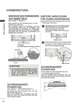 Page 10A-6
VORBEREITUNG
V ORB E RE ITUNG
MONTAGE DES FERNSEHERS 
AUF EINEM TISCH
(Nur32LE4***,32LE5
***)
SCHWENKBARER 
STANDFUSS
 
 Die Ausführung des Fernsehers kann von  
den Abbildungen abweichen.
Nach  dem  Aufstellen  des  Fernsehers  kann  das  
Gerät per Hand um 20 Grad nach links und nach  
rechts gedreht werden.
Tisch
Standfuß

 Die Ausführung des Fernsehers kann von den
Abbildungen abweichen.  
Der  Fernseher  muss  beim  Aufstellen  auf  einem  
Tisch  befestigt  werden,  um  ein  Umkippen  nach...