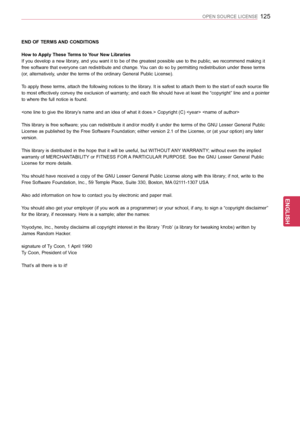 Page 125125
ENGENGLISH
OPEN SOURCE LICENSE
END OF TERMS AND CONDITIONS
How to Apply These Terms to Your New Libraries
If you develop a new library, and you want it to be of the greatest possible use to the public, we recommend making it 
free software that everyone can redistribute and change. You can do so by permitting redistribution under these terms 
(or, alternatively, under the terms of the ordinary General Public License). 
To apply these terms, attach the following notices to the library. It is safest to...