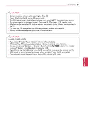 Page 5151
ENGENGLISH
3D IMAGING
 ySome menus may not work while watching the TV in 3D.
 yIf used 3D effect on the 2D source, 3D may not work. 
 yThe 3D imaging mode is disabled automatically when switching DTV channel\
s or input source.
 yThe screen may not be displayed properly if you view 2D DTV images in 3D\
 imaging mode.
 y3D effect can be seen when 3D Mode is selected appropriately for the 3D input\
 signal supplied to 
the TV.
 yFor *mpo files (3D camera files), the 3D imaging mode is enabled autom\...