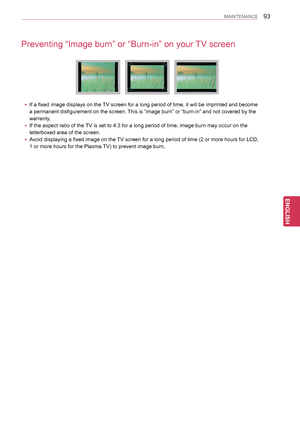 Page 9393
ENGENGLISH
MAINTENANCE
Preventing “Image burn” or “Burn-in” on your TV screen
 yIf a fixed image displays on the TV screen for a long period of time, it will be imprinted and become 
a permanent disfigurement on the screen. This is “image burn” or “burn-in” and not covered by the 
warranty.
 yIf the aspect ratio of the TV is set to 4:3 for a long period of time, image burn may occur on the \
letterboxed area of the screen.
 yAvoid displaying a fixed image on the TV screen for a long period of time (2...