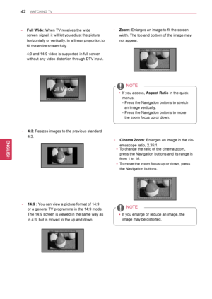 Page 4242
ENGENGLISH
WATCHING TV
-  4:3: Resizes images to the previous standard 
4:3.
- Full Wide: When TV receives the wide 
screen signal, it will let you adjust the picture 
horizontally or vertically, in a linear proportion,to 
fill the entire screen fully. 
 4:3 and 14:9 video is supported in full screen 
without any video distortion through DTV input.
- 14:9 : You can view a picture format of 14:9 
or a general TV programme in the 14:9 mode. 
The 14:9 screen is viewed in the same way as 
in 4:3, but is...