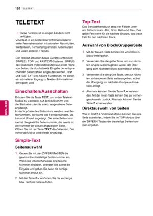 Page 126126
DEU
DEUTSCH
TELETEXT
  TELETEXT
 yDiese Funktion ist in einigen Ländern nicht 
verfügbar
.
Videotext ist ein kostenloser Informationsdienst 
vieler Fernsehanstalten mit aktuellen Nachrichten, 
Wetterdaten, Fernsehprogrammen, Aktienkursen 
und vielen anderen Themen.
Der Teletext-Decoder dieses Gerätes unterstützt 
SIMPLE-, TOP- und FASTEXT-Systeme. SIMPLE-
Text (Standard-Videotext) besteht aus einer Reihe 
von Seiten, die durch direkte Eingabe der entspre-
chenden Seitenzahlen aufgerufen werden. TOP...