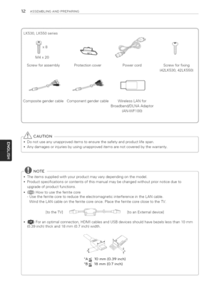 Page 12  
12ASSEMBLINGANDPREPARING 
LK530,LK550series 
M4x20 
Screwforassembly ProtectioncoverPowercord 
Screwforfixing 
(42LK530,42LK550) 
CompositegendercableComponentgendercableWirelessLANfor 
Broadband/DLNAAdaptor 
(AN-WF100) 
,y_CAUTION 
•Donotuseanyunapproveditemstoensurethesafetyandproductlifespan. 
Anydamagesorinjuriesbyusingunapproveditemsarenotcoveredbythewarranty. 
_o-@NOTE 
,Theitemssuppliedwithyourproductmayvarydependingonthemodel....