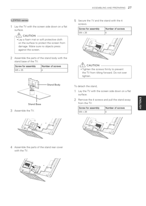 Page 27  
ASSEMBLINGANDPRZPARING27 
2 LaytheTVwiththescreensidedownonaflat 
surface. 
_CAUTION 
•Layafoammatorsoftprotectivecloth 
onthesurfacetoprotectthescreenfrom 
damage.Makesurenoobjectspress 
againstthescreen. 
Assemblethepartsofthestandbodywiththe 
standbaseoftheTV. 
ewforaSSemblbetofscrews 
14l 
StandBody 
StandBase 
3AssembletheTV. 
i}_////I SecuretheTVandthestandwiththe4 
screws. 
rew_orassembl 
x26_J 
CAUTION 
Tightenthescrewsfirmlytoprevent 
theTVfromtiltingforward.Donotover 
tighten....