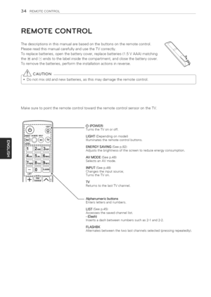 Page 34  
34REMOTECONTROL 
REMOTECONTROL 
Thedescriptionsinthismanualarebasedonthebuttonsontheremotecontrol. 
PleasereadthismanualcarefullyandusetheTVcorrectly. 
Toreplacebatteries,openthebatterycover,replacebatteries(1.5VAAA)matching 
the(+}and(-)endstothelabelinsidethecompartment,andclosethebatterycover. 
Toremovethebatteries,performtheinstallationactionsinreverse. 
_CAUTION 
notmixoldandnewbatteries,asthismaydamagetheremotecontrol. 
MakesuretopointtheremotecontroltowardtheremotecontrolsensorontheTV. 
LiST...