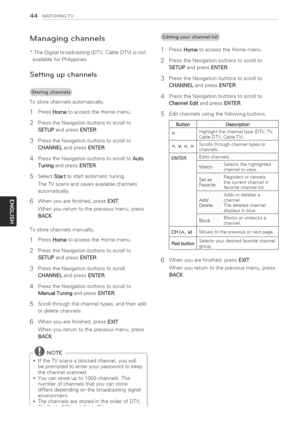 Page 44  
44WATCHINGTV 
Managingchannels 
*TheDigitalbroadcasting(DTV,CableDTV)isnot 
availableforPhilippines. 
Settingupchannels 
Tostorechannelsautomatically, 
1PressHometoaccesstheHomemenu. 
2PresstheNavigationbuttonstoscrollto 
SETUPandpressENTER. 
3PresstheNavigationbuttonstoscrollto 
CHANNELandpressENTER. 
4PresstheNavigationbuttonstoscrolltoAuto 
TuningandpressENTER. 
5SelectStarttostartautomatictuning. 
TheTVscansandsavesavailablechannels 
automatically. 
6Whenyouarefinished,pressEXIT....