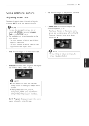 Page 47  
WATCHINGTV47 
Usingadditionaloptions 
Adjustingaspectratio 
Resizeanimagetoviewatitsoptimalsizeby 
pressingRATIOwhileyouarewatchingTV. 
--@NOTE 
Youcanalsochangetheimagesizeby 
pressingQ.MENUoraccessingAspect 
RatiointhePICTUREmenu. 
Theavailableratiovariesdependingonthe 
inputsource. 
-Theinputsources:HDMI-PCandRGB-PC 
support4:3and16:9. 
-Theinputsources:HDMI-PC1920X1080 
supportsalloftheaspectratios. 
16:9:Resizesimagestofitthescreenwidth. 4:3:Resizesimagestothepreviousstandard....