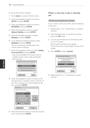 Page 52  
52ENTERTAINMENT 
Tosetupthenetworksettings, 
1PressHometoaccesstheHomemenu. 
2PresstheNavigationbuttonstoscrollto 
SETUPandpressENTER. 
3PresstheNavigationbuttonstoscrollto 
NETWORKandpressENTER. 
4PresstheNavigationbuttonstoselect 
NetworkSettingandpressENTER. 
5PresstheNavigationbuttonstoselect 
WirelessandpressENTER. 
6 
7 IfyoualreadysetNetworkSetting,select 
ResettingandpressENTER. 
Thenewconnectionsettingsresetsthe 
currentnetworksettings. 
PresstheNavigationbuttonstoselectSetting...