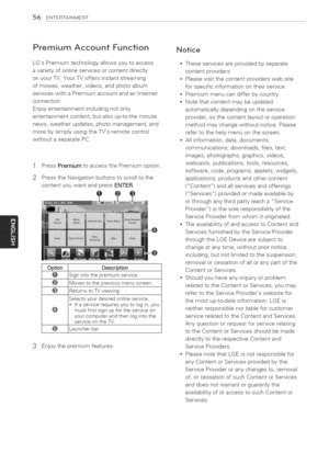 Page 56  
56ENTERTAINMENT 
PremiumAccountFunction 
LGsPremiumtechnologyallowsyoutoaccess 
avarietyofonlineservicesorcontentdirectly 
onyourTV.YourTVoffersinstantstreaming 
ofmovies,weather,videos,andphotoalbum 
serviceswithaPremiumaccountandanInternet 
connection. 
Enjoyentertainmentincludingnotonly 
entertainmentcontent,butalsoup-to-theminute 
news,weatherupdates,photomanagement,and 
morebysimplyusingtheTVsremotecontrol 
withoutaseparatePC. 
1PressPremiumtoaccessthePremiumoption....