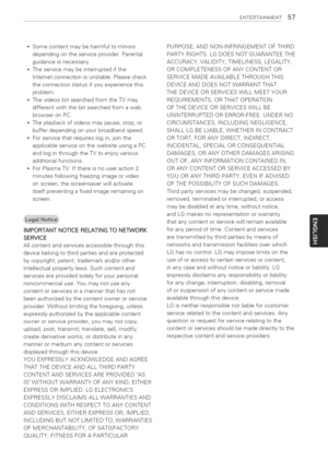 Page 57  
ENTERTASNMENT57 
Somecontentmaybeharmfultominors 
dependingontheserviceprovider.Parental 
guidanceisnecessary. 
Theservicemaybeinterruptedifthe 
Internetconnectionisunstable.Pleasecheck 
theconnectionstatusifyouexperiencethis 
problem. 
ThevideoslistsearchedfromtheTVmay 
differentwiththelistsearchedfromaweb 
browseronPC. 
Theplaybackofvideosmaypause,stop,or 
bufferdependingonyourbroadbandspeed. 
Forservicethatrequireslogin,jointhe 
applicableserviceonthewebsiteusingaPC...