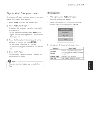 Page 59  
ENTERTASNMENT59 
SigninwithLGAppsaccount 
ToenjoytheLGAppswithyouraccount,youneed 
signinwiththeLGAppsaccount. 
PressHometoaccesstheHomemenu.  1 
2 
3 
4 PressRedbuttontosignin. 
ItdisplaysthekeyboardmenuforenteringID 
andpassword. 
-Ifyouarenotamember,pressRedbutton 
again.Youcanonlyregisterasafreemember 
fromyourTV. 
PresstheNavigationbuttonstoscrolltothe 
alphabetornumberandpressENTER. 
-IfyoucheckAutoSignIn,youare 
automaticallyloggedinwheneveryouturnon 
TV. 
EnjoytheLGApps....