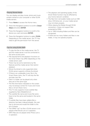 Page 65  
ENTERTASNMENT65 
Youcandisplayandplaymovie,photoandmusic 
contentstoredonyourcomputerorotherDLNA 
mediaservers. 
1PressHometoaccesstheHomemenu. 
2PresstheNavigationbuttonstoscrolltoSmart 
ShareandpressENTER. 
3PresstheNavigationbuttonstoscrolltothe 
deviceyouwantandpressENTER. 
4PresstheNavigationbuttonstoselectDLNA. 
Dependingonthemediaserver,thisTVmay 
needtogetthepermissionfromtheserver. Theplaybackandoperatingqualityofthe 
SmartSharefunctionmaybeaffectedby 
yourhomenetworkcondition....