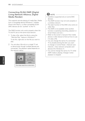 Page 66  
66ENTERTAINMENT 
ConnectingDLNADMR(Digital 
LivingNetworkAlliance,Digital 
MediaRender) 
Thissupportsremoteplayingofmediafiles.Media 
fromacompatibledevice(Windows7,Mobile 
PhonewithPlayTo,orothercompatibleDLNA- 
DMCdevice)canbepushedtotheTV. 
TheDMRfunctiononlyworksproperlywhenthe 
TVandPCareonthesamelocalnetwork. 
1Toplayafile,selectthefilebyusingthe 
RemotePlayfeatureinWindows7. 
Todothis,right-clickonthefileyouwantto 
play. 
2YoucanplayafileonlyonasingleTVset 
ordeviceeventhoughmultipledevicesare...