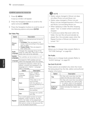 Page 70  
70ENTERTAINMENT 
1PressQ.MENU. 
Apop-upwindowwillappear. 
2PresstheNavigationbuttonstoscrolltothe 
optionandpressENTER. 
3 PresstheNavigationbuttonstoscrolltooneof 
thefollowingoptionsandpressENTER. 
SetVideoPlay. 
OptionDesCriPtion 
Selectsyourdesiredpictureformatfor 
videos. 
•FullMode:Filesareplayedinfull 
Picture 
Sizescreenmodeaccordingtotheaspect 
ratioofvideo. 
•OriginalMode:Filesareplayedin 
theirnativesize. 
ChangestheLanguageGroupofthe 
audioforvideofiles.Fileswithasingle...