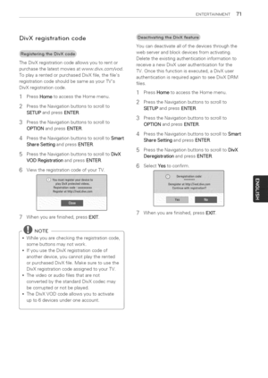 Page 71  
ENTERTASNMENT71 
DivXregistrationcode 
TheDivXregistrationcodeallowsyoutorentor 
purchasethelatestmoviesatwww.divx.com/vod. 
ToplayarentedorpurchasedDivXfile,thefiles 
registrationcodeshouldbesameasyourTVs 
DivXregistrationcode. 
1PressHometoaccesstheHomemenu. 
2PresstheNavigationbuttonstoscrollto 
SETUPandpressENTER. 
3PresstheNavigationbuttonstoscrollto 
OPTIONandpressENTER. 
4PresstheNavigationbuttonstoscrolltoSmart 
ShareSettingandpressENTER. 
5PresstheNavigationbuttonstoscrolltoDivX...