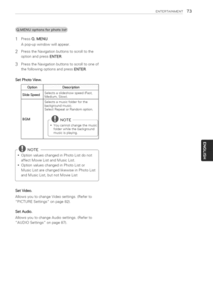 Page 73  
ENTERTAINMENT73 
1PressQ.MENU. 
Apop-upwindowwillappear. 
2PresstheNavigationbuttonstoscrolltothe 
optionandpressENTER. 
3 PresstheNavigationbuttonstoscrolltooneof 
thefollowingoptionsandpressENTER. 
SetPhotoView. 
Option 
SlideSpeed 
BGM DescriPtion 
Setectsasiideshowspeed(Fast, 
Medium,Stow), 
Selectsamusicfolderforthe 
backgroundmusic, 
SelectRepeatorRandomoption, 
•Youcannotchangethemusic 
folderwhilethebackground 
musicisplaying. 
-@NOTE 
OptionvalueschangedinPhotoListdonot...