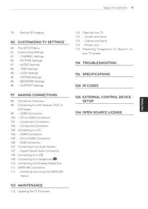 Page 9  
TABLEOFCONTENTS9 
78-Setting3DImaging 
80CUSTOMIZINGTVSETTINGS 
80TheSETUPMenu 
81CustomizingSettings 
81-CHANNELSettings 
82-PICTURESettings 
87-AUDIOSettings 
89-TIMESettings 
90-LOCKSettings 
92-OPTIONSettings 
95-NETWORKSettings 
96-SUPPORTSettings 113CleaningYourTV 
113-Screenandframe 
113-Cabinetandstand 
113-Powercord 
113PreventingimageburnorBurn-inon 
yourTVscreen 
114TROUBLESHOOTING 
116SPECIFICATIONS 
124IRCODES 
97 
98 
99 MAKINGCONNECTIONS 
ConnectionOverview...