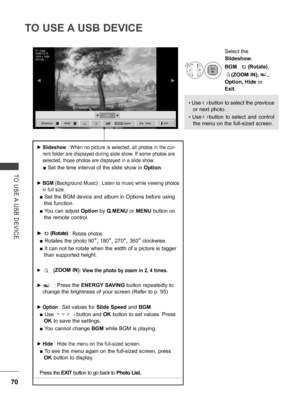 Page 118
70
TO USE A USB DEVICE
TO  USE A  USB  DEVICE
 ►Slideshow : When no picture is selected, all photos in the cur-
rent folder are displayed during slide show. If some photos are 
selected, those photos are displayed in a slide show.
 ■ Set the time interval of the slide show in   Option.
 ►BGM (Background Music) : Listen to music while viewing photos 
in full size. 
■ Set the BGM device and album in Options before using 
this function.
■ You can adjust Option by Q.MENU or MENU button on 
the remote...