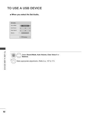 Page 130
82
TO USE A USB DEVICE
TO  USE A  USB  DEVICE
 ■When you select the Set Audio,
Set Audio.
StandardSound Mode◄►
OffAuto Volume◄►
OffClear Voice II
Balance  0
◄►
Previous
LR◄►
Select Sound Mode, Auto Volume, Clear Voice II or 
Balance.
2Make appropriate adjustments. (Refer to p. 107 to 111)
1
   