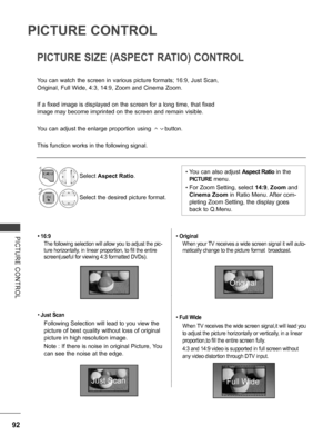 Page 140
92
PICTURE CONTROL
PICTURE  CONTROL• 16:9
The following selection will allow you to adjust the pic-
ture horizontally, in linear proportion, to fill the entire 
screen(useful for viewing 4:3 formatted DVDs).
• Just Scan
Following Selection will lead to you view the 
picture of best quality without loss of original 
picture in high resolution image.
Note : If there is noise in original Picture, You 
can see the noise at the edge.
• Original 
When your TV receives a wide screen signal it will auto-...