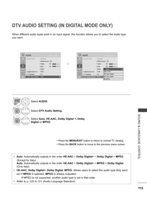 Page 161
113
SOUND  &  LANGUAGE  CONTROL
DTV AUDIO SETTING (IN DIGITAL MODE ONLY)
When different audio types exist in an input signal, this function allows you to select the audio type 
you want. 
• Press the MENU/EXIT button to return to normal TV viewing.
• Press the BACK button to move to the previous menu screen.
•   Auto: Automatically outputs in the order HE-AAC > Dolby Digital+ > Dolby Digital > MPEG. 
    (Except for Italy)
   Auto: Automatically outputs in the order HE-AAC > Dolby Digital+ > MPEG >...