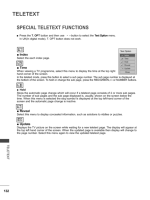 Page 180
132
TELETEXT
TELETEXT
SPECIAL TELETEXT FUNCTIONS
 ■Index
Select the each index page.
 ■Time
When viewing a TV programme, select this menu to display the time at the top right 
hand corner of the screen.
In the teletext mode, press this button to select a sub page number. The sub page number is displayed at 
the bottom of the screen. To hold or change the sub page, press the RED/GREEN,< > or NUMBER buttons.  
 ■Hold
Stops the automatic page change which will occur if a teletext page consists of 2 or more...