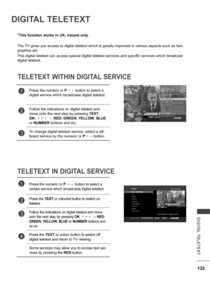 Page 181
133
DIGITAL  TELETEXT
DIGITAL TELETEXT
*This function works in UK, Ireland only.
The TV gives you access to digital teletext which is greatly improved in various aspects such as text, 
graphics etc.
This digital teletext can access special digital teletext services and specific services which broadcast 
digital teletext.
TELETEXT WITHIN DIGITAL SERVICE
TELETEXT IN DIGITAL SERVICE
1Press the numeric or P        button to select a 
digital service which broadcasts digital teletext. 
2Follow the...