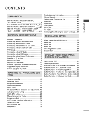 Page 3
I
CONTENTS
CONTENTS
 PREPARATION
LCD TV Models : 19/22/26/32LD35**, 19/22/26/32LD34** ..........................................A-1
LCD TV Models : 32/37/42/47LD4***, 26/32LD32**  ....A-14
LCD TV Models : 32/42/46/52/60LD5***  ......A-24
LED LCD TV Models : 19/22/26/32LE3***, 32/37/
42LE4***, 22/26LE5***, 32/37/42/47/55LE5*** ......A-33
EXTERNAL EQUIPMENT SETUP
Antenna Connection ............................................1
Connecting with a Component cable  ..................2
Connecting with an HDMI...