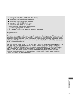 Page 205
157
APPENDIX
 ■copyright © 1993, 1994, 1995, 1996 Rick Sladkey.
 ■copyright © 1998-2003 Wichert Akkerman. 
 ■copyright © 2002-2008 Roland McGrath. 
 ■copyright © 2003-2008 Dmitry V. Levin. 
 ■copyright © 2007-2008 Jan Kratochvil.
•  tinyxml: copyright © 2000-2006 Lee Thomason 
•   xyssl: Copyright (C) 2009  Paul Bakker 
•  zlib: copyright © 1995-2005 Jean-loup Gailly and Mark Adler
All rights reserved.
Permission is hereby granted, free of charge, to any person obtaining a copy of this software and...