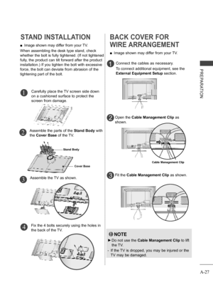 Page 31
A-27
PREPARATION
STAND INSTALLATION
Carefully place the TV screen side down 
on a cushioned surface to protect the 
screen from damage.
Assemble the TV as shown.
Fix the 4 bolts securely using the holes in 
the back of the TV.
 ■Image shown may differ from your TV.
When assembling the desk type stand, check 
whether the bolt is fully tightened. (If not tightened 
fully, the product can tilt forward after the product 
installation.) If you tighten the bolt with excessive 
force, the bolt can deviate from...