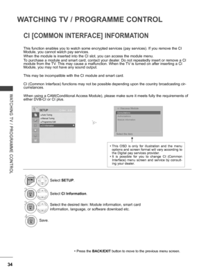 Page 82
34
WATCHING TV / PROGRAMME CONTROL
WATCHING  TV  /  PROGRAMME  CONTROL
CI [COMMON INTERFACE] INFORMATION
This function enables you to watch some encrypted services (pay services). If you remove the CI Module, you cannot watch pay services.
When the module is inserted into the CI slot, you can access the module menu.
To purchase a module and smart card, contact your dealer. Do not repeatedly insert or remove a CI module from the TV. This may cause a malfunction. When the TV is turned on after inserting a...